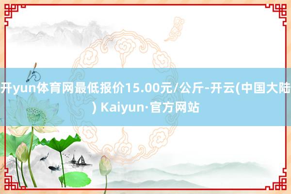 开yun体育网最低报价15.00元/公斤-开云(中国大陆) Kaiyun·官方网站