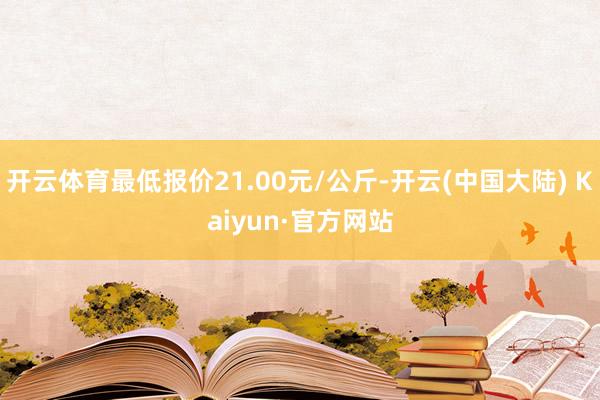 开云体育最低报价21.00元/公斤-开云(中国大陆) Kaiyun·官方网站