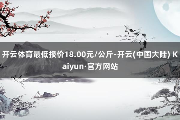 开云体育最低报价18.00元/公斤-开云(中国大陆) Kaiyun·官方网站