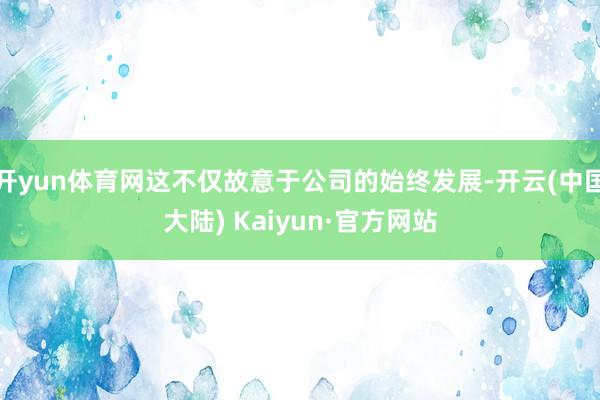 开yun体育网这不仅故意于公司的始终发展-开云(中国大陆) Kaiyun·官方网站