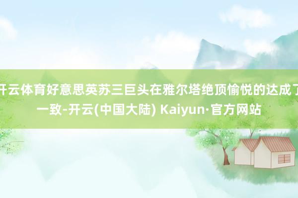 开云体育好意思英苏三巨头在雅尔塔绝顶愉悦的达成了一致-开云(中国大陆) Kaiyun·官方网站