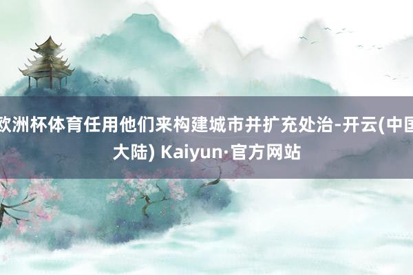 欧洲杯体育任用他们来构建城市并扩充处治-开云(中国大陆) Kaiyun·官方网站