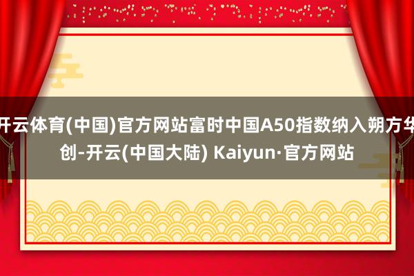 开云体育(中国)官方网站富时中国A50指数纳入朔方华创-开云(中国大陆) Kaiyun·官方网站