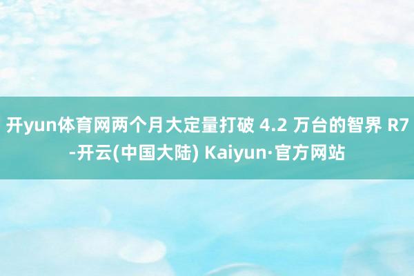 开yun体育网两个月大定量打破 4.2 万台的智界 R7-开云(中国大陆) Kaiyun·官方网站