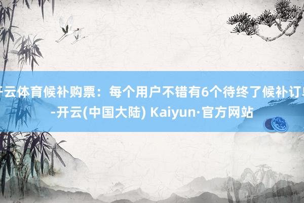 开云体育候补购票：每个用户不错有6个待终了候补订单-开云(中国大陆) Kaiyun·官方网站