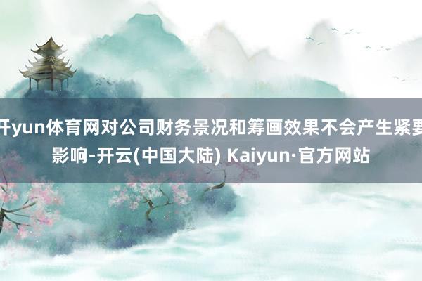 开yun体育网对公司财务景况和筹画效果不会产生紧要影响-开云(中国大陆) Kaiyun·官方网站