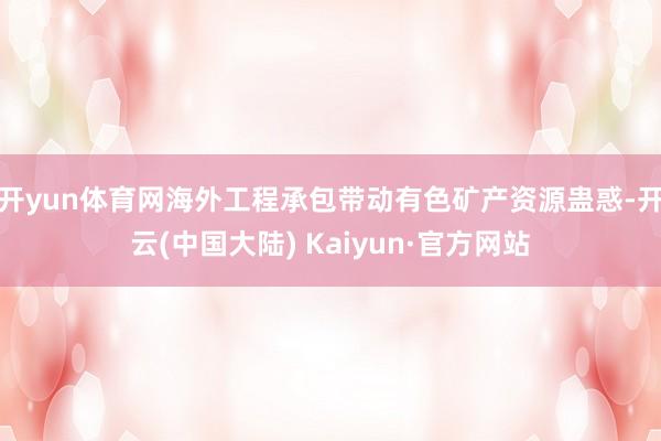 开yun体育网海外工程承包带动有色矿产资源蛊惑-开云(中国大陆) Kaiyun·官方网站