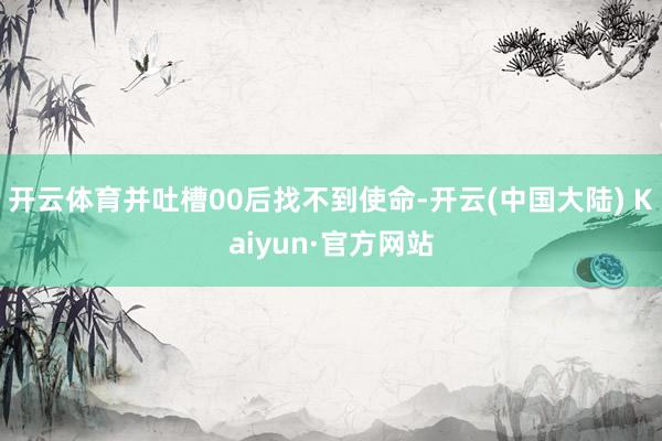 开云体育并吐槽00后找不到使命-开云(中国大陆) Kaiyun·官方网站