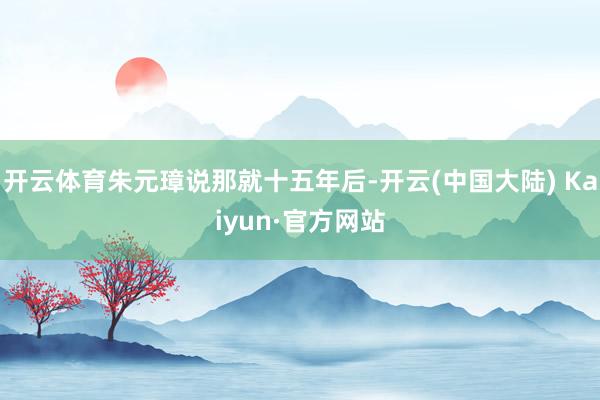 开云体育朱元璋说那就十五年后-开云(中国大陆) Kaiyun·官方网站