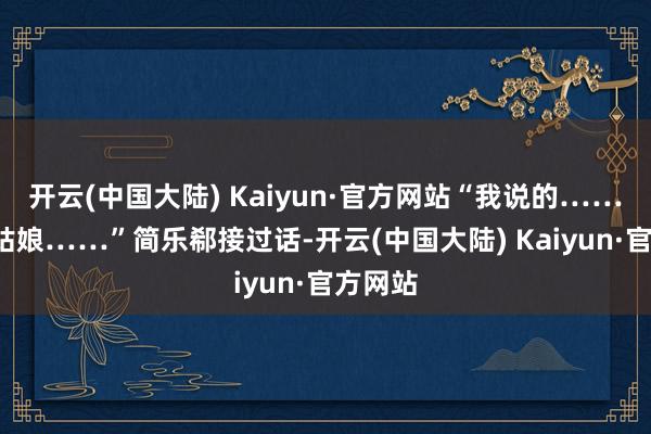 开云(中国大陆) Kaiyun·官方网站“我说的……”“程姑娘……”简乐郗接过话-开云(中国大陆) Kaiyun·官方网站