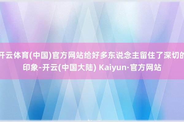 开云体育(中国)官方网站给好多东说念主留住了深切的印象-开云(中国大陆) Kaiyun·官方网站