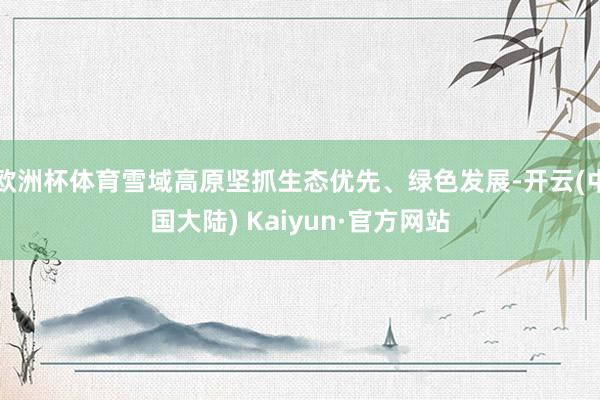 欧洲杯体育雪域高原坚抓生态优先、绿色发展-开云(中国大陆) Kaiyun·官方网站