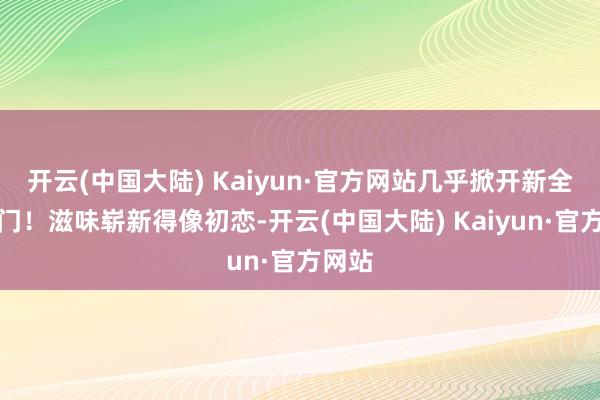 开云(中国大陆) Kaiyun·官方网站几乎掀开新全国大门！滋味崭新得像初恋-开云(中国大陆) Kaiyun·官方网站