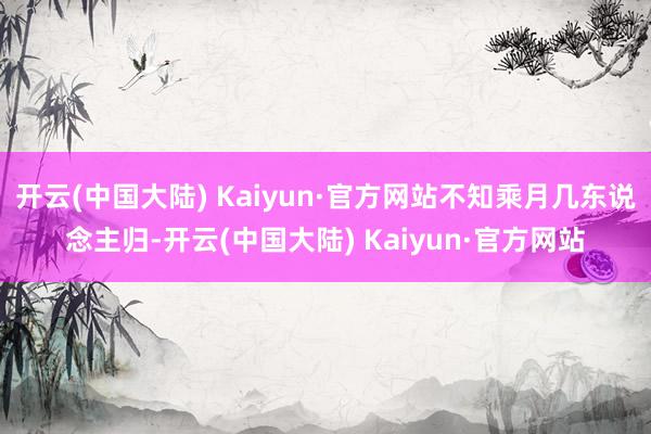 开云(中国大陆) Kaiyun·官方网站不知乘月几东说念主归-开云(中国大陆) Kaiyun·官方网站