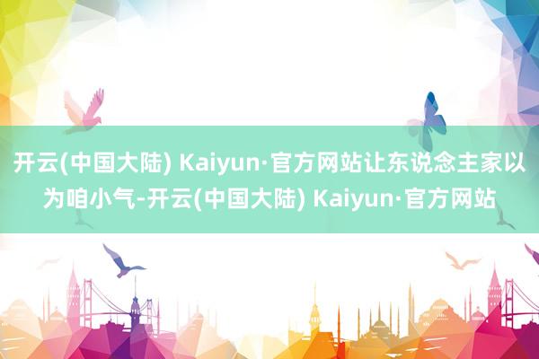 开云(中国大陆) Kaiyun·官方网站让东说念主家以为咱小气-开云(中国大陆) Kaiyun·官方网站