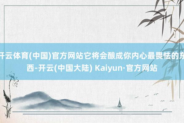 开云体育(中国)官方网站它将会酿成你内心最畏怯的东西-开云(中国大陆) Kaiyun·官方网站