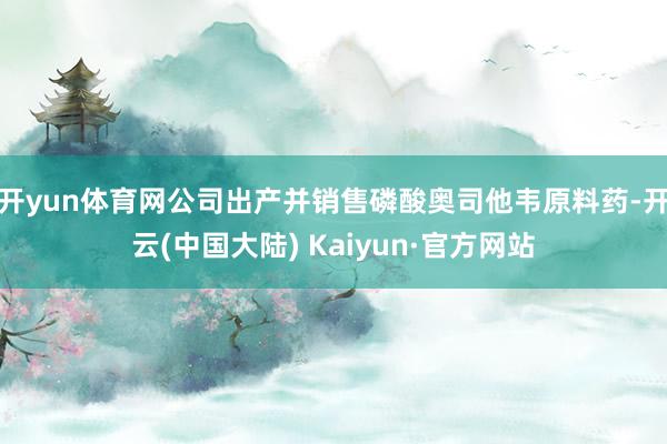 开yun体育网公司出产并销售磷酸奥司他韦原料药-开云(中国大陆) Kaiyun·官方网站