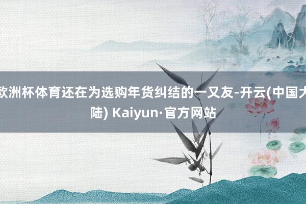 欧洲杯体育还在为选购年货纠结的一又友-开云(中国大陆) Kaiyun·官方网站