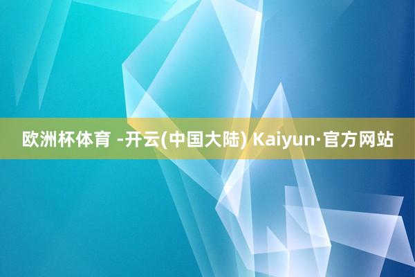 欧洲杯体育 -开云(中国大陆) Kaiyun·官方网站