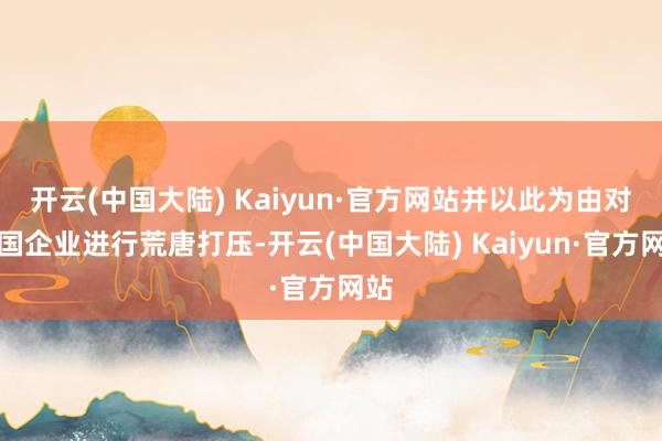 开云(中国大陆) Kaiyun·官方网站并以此为由对中国企业进行荒唐打压-开云(中国大陆) Kaiyun·官方网站