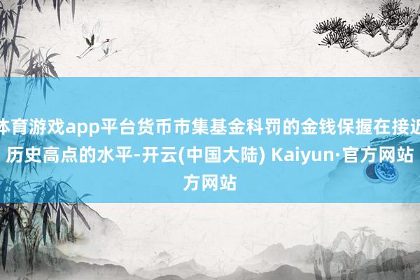 体育游戏app平台货币市集基金科罚的金钱保握在接近历史高点的水平-开云(中国大陆) Kaiyun·官方网站