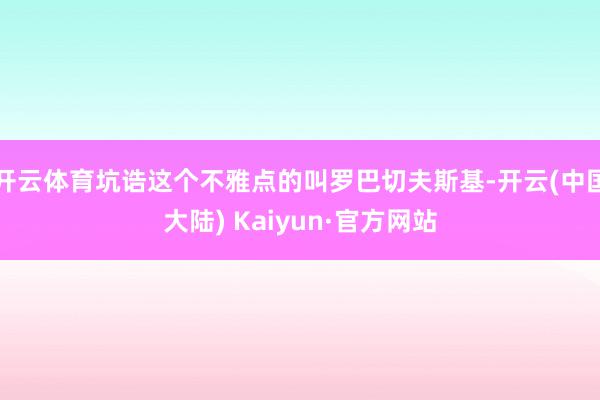 开云体育坑诰这个不雅点的叫罗巴切夫斯基-开云(中国大陆) Kaiyun·官方网站