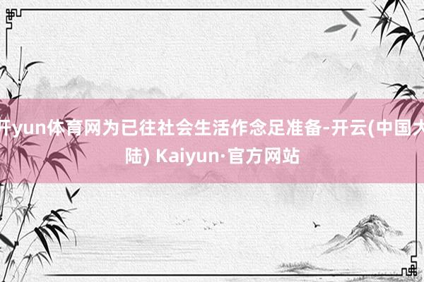 开yun体育网为已往社会生活作念足准备-开云(中国大陆) Kaiyun·官方网站
