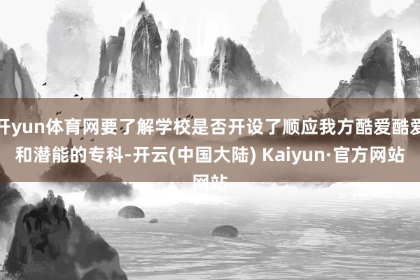 开yun体育网要了解学校是否开设了顺应我方酷爱酷爱和潜能的专科-开云(中国大陆) Kaiyun·官方网站