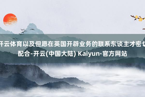 开云体育以及但愿在英国开辟业务的联系东谈主才密切配合-开云(中国大陆) Kaiyun·官方网站
