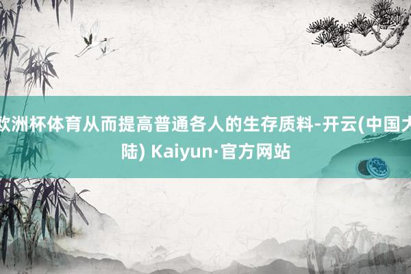 欧洲杯体育从而提高普通各人的生存质料-开云(中国大陆) Kaiyun·官方网站