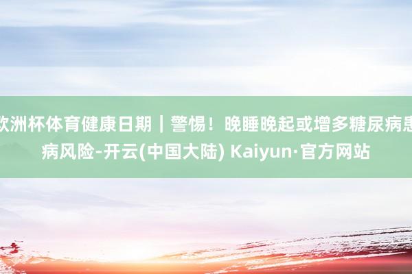 欧洲杯体育健康日期｜警惕！晚睡晚起或增多糖尿病患病风险-开云(中国大陆) Kaiyun·官方网站