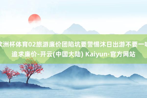 欧洲杯体育02旅游廉价团陷坑要警惕沐日出游不要一味追求廉价-开云(中国大陆) Kaiyun·官方网站