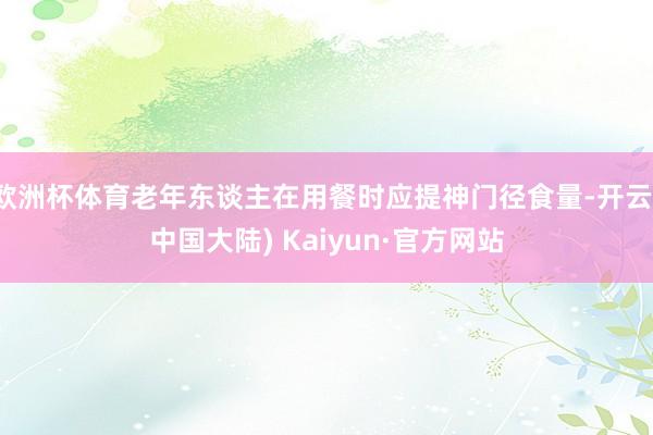欧洲杯体育老年东谈主在用餐时应提神门径食量-开云(中国大陆) Kaiyun·官方网站