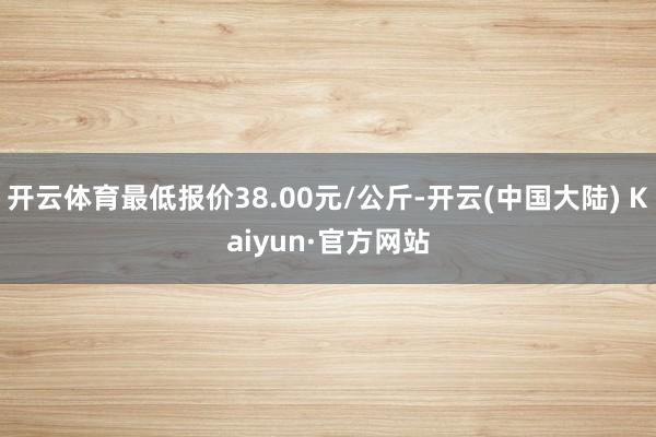 开云体育最低报价38.00元/公斤-开云(中国大陆) Kaiyun·官方网站