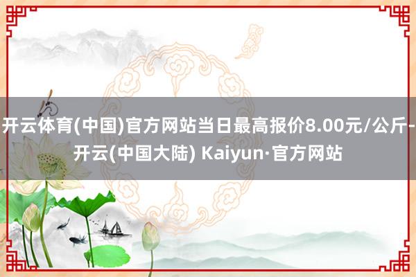 开云体育(中国)官方网站当日最高报价8.00元/公斤-开云(中国大陆) Kaiyun·官方网站