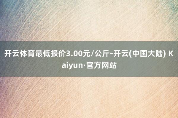 开云体育最低报价3.00元/公斤-开云(中国大陆) Kaiyun·官方网站