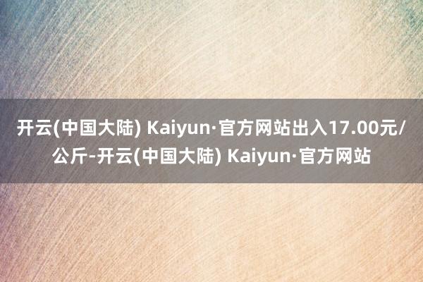 开云(中国大陆) Kaiyun·官方网站出入17.00元/公斤-开云(中国大陆) Kaiyun·官方网站