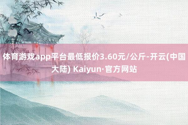 体育游戏app平台最低报价3.60元/公斤-开云(中国大陆) Kaiyun·官方网站