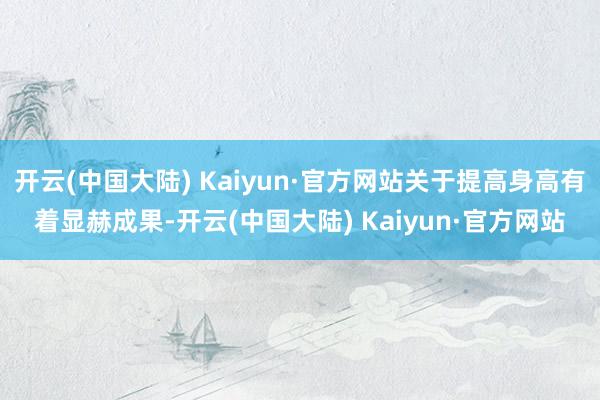 开云(中国大陆) Kaiyun·官方网站关于提高身高有着显赫成果-开云(中国大陆) Kaiyun·官方网站