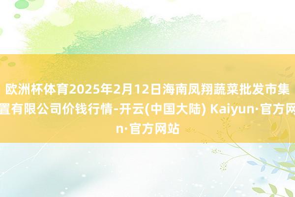 欧洲杯体育2025年2月12日海南凤翔蔬菜批发市集处置有限公司价钱行情-开云(中国大陆) Kaiyun·官方网站