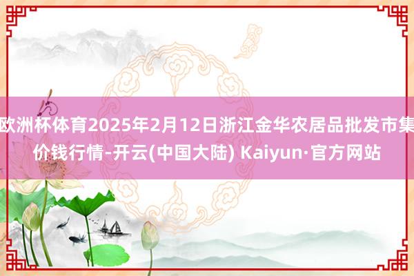 欧洲杯体育2025年2月12日浙江金华农居品批发市集价钱行情-开云(中国大陆) Kaiyun·官方网站
