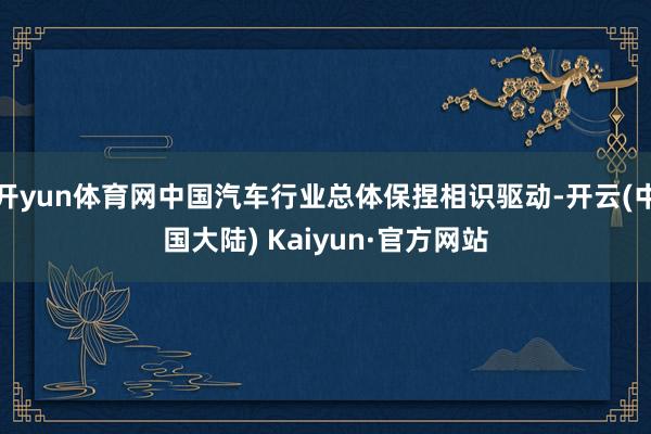开yun体育网中国汽车行业总体保捏相识驱动-开云(中国大陆) Kaiyun·官方网站