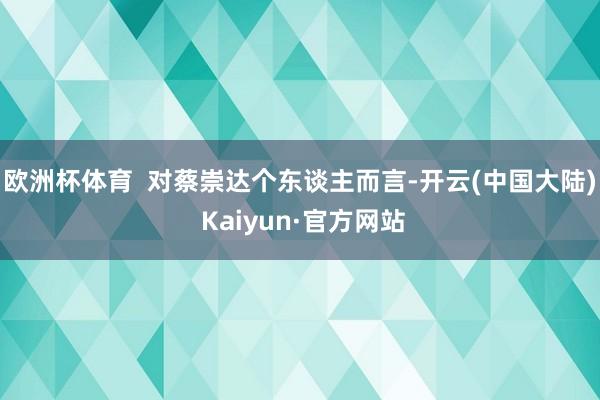 欧洲杯体育  对蔡崇达个东谈主而言-开云(中国大陆) Kaiyun·官方网站