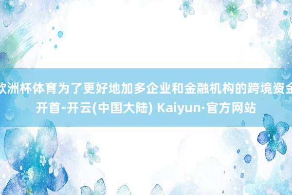 欧洲杯体育为了更好地加多企业和金融机构的跨境资金开首-开云(中国大陆) Kaiyun·官方网站