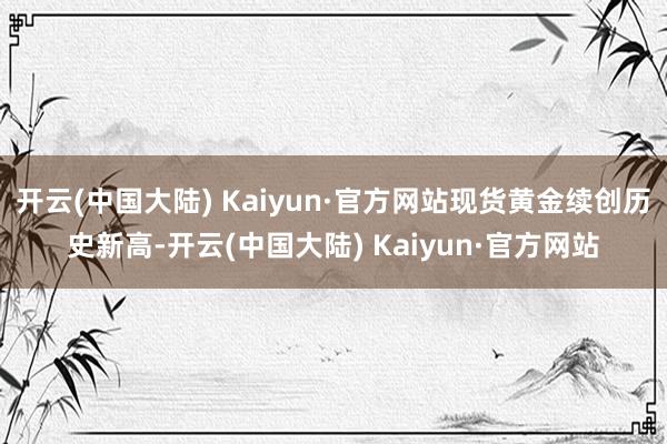 开云(中国大陆) Kaiyun·官方网站现货黄金续创历史新高-开云(中国大陆) Kaiyun·官方网站