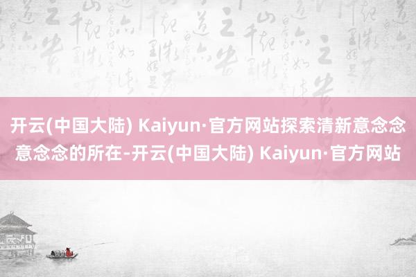 开云(中国大陆) Kaiyun·官方网站探索清新意念念意念念的所在-开云(中国大陆) Kaiyun·官方网站