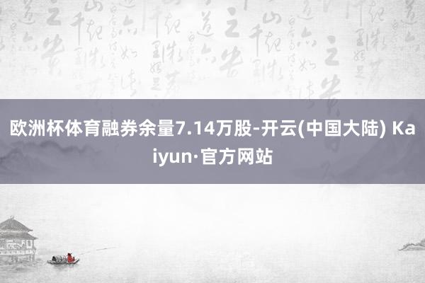 欧洲杯体育融券余量7.14万股-开云(中国大陆) Kaiyun·官方网站