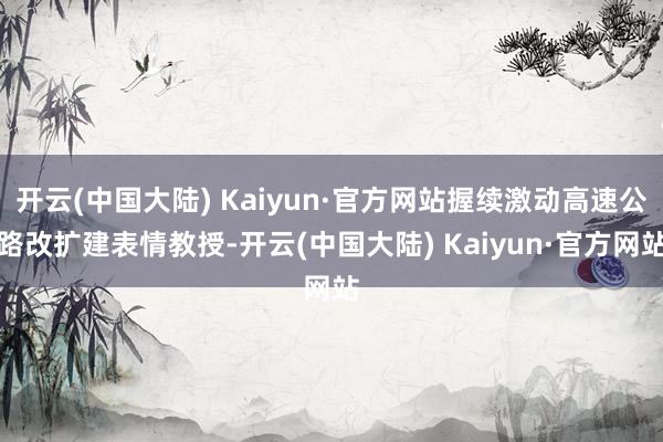 开云(中国大陆) Kaiyun·官方网站握续激动高速公路改扩建表情教授-开云(中国大陆) Kaiyun·官方网站