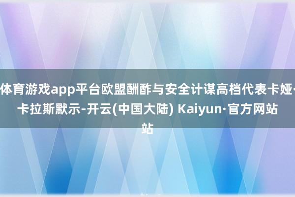 体育游戏app平台欧盟酬酢与安全计谋高档代表卡娅·卡拉斯默示-开云(中国大陆) Kaiyun·官方网站