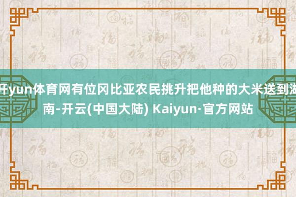 开yun体育网有位冈比亚农民挑升把他种的大米送到湖南-开云(中国大陆) Kaiyun·官方网站